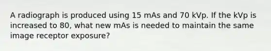 A radiograph is produced using 15 mAs and 70 kVp. If the kVp is increased to 80, what new mAs is needed to maintain the same image receptor exposure?