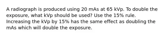 A radiograph is produced using 20 mAs at 65 kVp. To double the exposure, what kVp should be used? Use the 15% rule. Increasing the kVp by 15% has the same effect as doubling the mAs which will double the exposure.