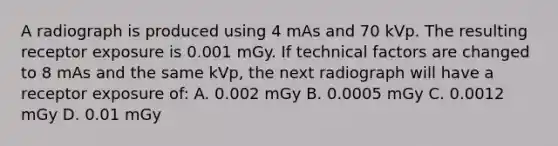 A radiograph is produced using 4 mAs and 70 kVp. The resulting receptor exposure is 0.001 mGy. If technical factors are changed to 8 mAs and the same kVp, the next radiograph will have a receptor exposure of: A. 0.002 mGy B. 0.0005 mGy C. 0.0012 mGy D. 0.01 mGy