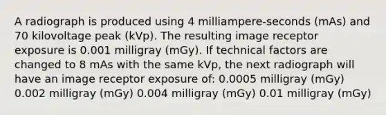 A radiograph is produced using 4 milliampere-seconds (mAs) and 70 kilovoltage peak (kVp). The resulting image receptor exposure is 0.001 milligray (mGy). If technical factors are changed to 8 mAs with the same kVp, the next radiograph will have an image receptor exposure of: 0.0005 milligray (mGy) 0.002 milligray (mGy) 0.004 milligray (mGy) 0.01 milligray (mGy)