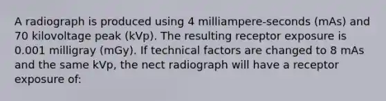 A radiograph is produced using 4 milliampere-seconds (mAs) and 70 kilovoltage peak (kVp). The resulting receptor exposure is 0.001 milligray (mGy). If technical factors are changed to 8 mAs and the same kVp, the nect radiograph will have a receptor exposure of: