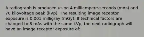 A radiograph is produced using 4 milliampere-seconds (mAs) and 70 kilovoltage peak (kVp). The resulting image receptor exposure is 0.001 milligray (mGy). If technical factors are changed to 8 mAs with the same kVp, the next radiograph will have an image receptor exposure of: