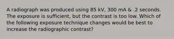 A radiograph was produced using 85 kV, 300 mA & .2 seconds. The exposure is sufficient, but the contrast is too low. Which of the following exposure technique changes would be best to increase the radiographic contrast?