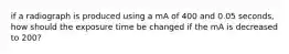 if a radiograph is produced using a mA of 400 and 0.05 seconds, how should the exposure time be changed if the mA is decreased to 200?