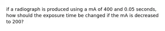 if a radiograph is produced using a mA of 400 and 0.05 seconds, how should the exposure time be changed if the mA is decreased to 200?