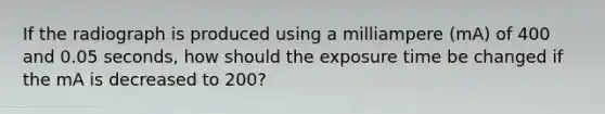 If the radiograph is produced using a milliampere (mA) of 400 and 0.05 seconds, how should the exposure time be changed if the mA is decreased to 200?