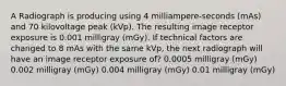 A Radiograph is producing using 4 milliampere-seconds (mAs) and 70 kilovoltage peak (kVp). The resulting image receptor exposure is 0.001 milligray (mGy). If technical factors are changed to 8 mAs with the same kVp, the next radiograph will have an image receptor exposure of? 0.0005 milligray (mGy) 0.002 milligray (mGy) 0.004 milligray (mGy) 0.01 milligray (mGy)