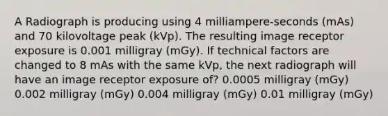 A Radiograph is producing using 4 milliampere-seconds (mAs) and 70 kilovoltage peak (kVp). The resulting image receptor exposure is 0.001 milligray (mGy). If technical factors are changed to 8 mAs with the same kVp, the next radiograph will have an image receptor exposure of? 0.0005 milligray (mGy) 0.002 milligray (mGy) 0.004 milligray (mGy) 0.01 milligray (mGy)