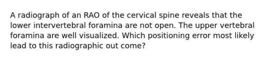 A radiograph of an RAO of the cervical spine reveals that the lower intervertebral foramina are not open. The upper vertebral foramina are well visualized. Which positioning error most likely lead to this radiographic out come?