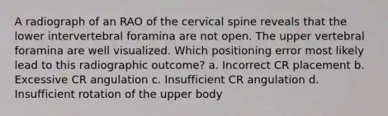 A radiograph of an RAO of the cervical spine reveals that the lower intervertebral foramina are not open. The upper vertebral foramina are well visualized. Which positioning error most likely lead to this radiographic outcome? a. Incorrect CR placement b. Excessive CR angulation c. Insufficient CR angulation d. Insufficient rotation of the upper body