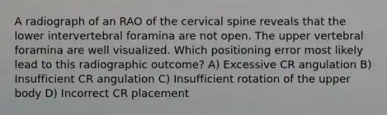 A radiograph of an RAO of the cervical spine reveals that the lower intervertebral foramina are not open. The upper vertebral foramina are well visualized. Which positioning error most likely lead to this radiographic outcome? A) Excessive CR angulation B) Insufficient CR angulation C) Insufficient rotation of the upper body D) Incorrect CR placement