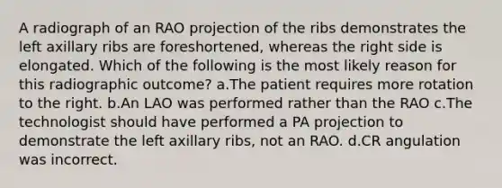 A radiograph of an RAO projection of the ribs demonstrates the left axillary ribs are foreshortened, whereas the right side is elongated. Which of the following is the most likely reason for this radiographic outcome? a.The patient requires more rotation to the right. b.An LAO was performed rather than the RAO c.The technologist should have performed a PA projection to demonstrate the left axillary ribs, not an RAO. d.CR angulation was incorrect.