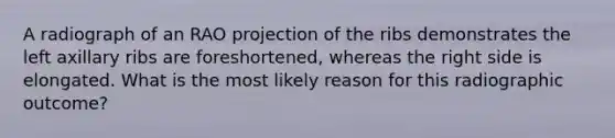 A radiograph of an RAO projection of the ribs demonstrates the left axillary ribs are foreshortened, whereas the right side is elongated. What is the most likely reason for this radiographic outcome?