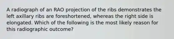 A radiograph of an RAO projection of the ribs demonstrates the left axillary ribs are foreshortened, whereas the right side is elongated. Which of the following is the most likely reason for this radiographic outcome?