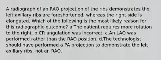 A radiograph of an RAO projection of the ribs demonstrates the left axillary ribs are foreshortened, whereas the right side is elongated. Which of the following is the most likely reason for this radiographic outcome? a.The patient requires more rotation to the right. b.CR angulation was incorrect. c.An LAO was performed rather than the RAO position. d.The technologist should have performed a PA projection to demonstrate the left axillary ribs, not an RAO.