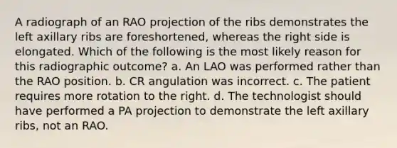 A radiograph of an RAO projection of the ribs demonstrates the left axillary ribs are foreshortened, whereas the right side is elongated. Which of the following is the most likely reason for this radiographic outcome? a. An LAO was performed rather than the RAO position. b. CR angulation was incorrect. c. The patient requires more rotation to the right. d. The technologist should have performed a PA projection to demonstrate the left axillary ribs, not an RAO.