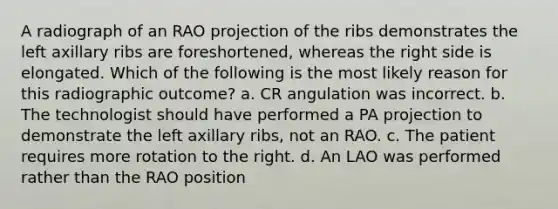 A radiograph of an RAO projection of the ribs demonstrates the left axillary ribs are foreshortened, whereas the right side is elongated. Which of the following is the most likely reason for this radiographic outcome? a. CR angulation was incorrect. b. The technologist should have performed a PA projection to demonstrate the left axillary ribs, not an RAO. c. The patient requires more rotation to the right. d. An LAO was performed rather than the RAO position