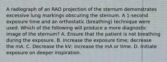 A radiograph of an RAO projection of the sternum demonstrates excessive lung markings obscuring the sternum. A 1-second exposure time and an orthostatic (breathing) technique were used. Which of the following will produce a more diagnostic image of the sternum? A. Ensure that the patient is not breathing during the exposure. B. Increase the exposure time; decrease the mA. C. Decrease the kV; increase the mA or time. D. Initiate exposure on deeper inspiration.