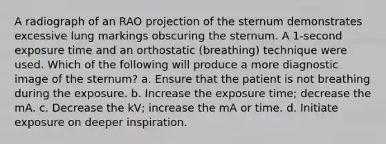 A radiograph of an RAO projection of the sternum demonstrates excessive lung markings obscuring the sternum. A 1-second exposure time and an orthostatic (breathing) technique were used. Which of the following will produce a more diagnostic image of the sternum? a. Ensure that the patient is not breathing during the exposure. b. Increase the exposure time; decrease the mA. c. Decrease the kV; increase the mA or time. d. Initiate exposure on deeper inspiration.