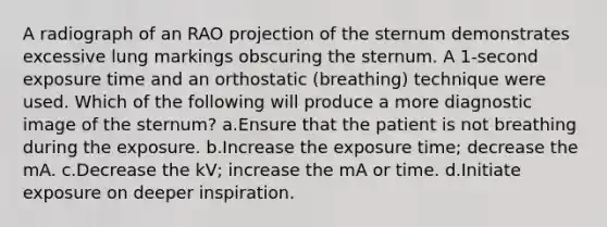 A radiograph of an RAO projection of the sternum demonstrates excessive lung markings obscuring the sternum. A 1-second exposure time and an orthostatic (breathing) technique were used. Which of the following will produce a more diagnostic image of the sternum? a.Ensure that the patient is not breathing during the exposure. b.Increase the exposure time; decrease the mA. c.Decrease the kV; increase the mA or time. d.Initiate exposure on deeper inspiration.