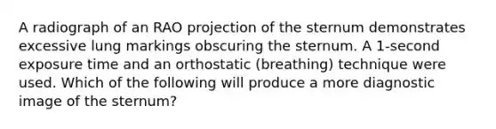 A radiograph of an RAO projection of the sternum demonstrates excessive lung markings obscuring the sternum. A 1-second exposure time and an orthostatic (breathing) technique were used. Which of the following will produce a more diagnostic image of the sternum?