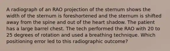 A radiograph of an RAO projection of the sternum shows the width of the sternum is foreshortened and the sternum is shifted away from the spine and out of the heart shadow. The patient has a large barrel chest. The tech performed the RAO with 20 to 25 degrees of rotation and used a breathing technique. Which positioning error led to this radiographic outcome?