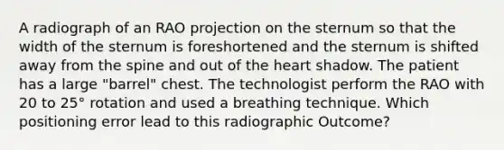 A radiograph of an RAO projection on the sternum so that the width of the sternum is foreshortened and the sternum is shifted away from the spine and out of the heart shadow. The patient has a large "barrel" chest. The technologist perform the RAO with 20 to 25° rotation and used a breathing technique. Which positioning error lead to this radiographic Outcome?