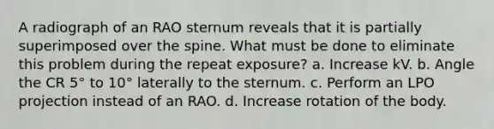 A radiograph of an RAO sternum reveals that it is partially superimposed over the spine. What must be done to eliminate this problem during the repeat exposure? a. Increase kV. b. Angle the CR 5° to 10° laterally to the sternum. c. Perform an LPO projection instead of an RAO. d. Increase rotation of the body.