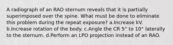 A radiograph of an RAO sternum reveals that it is partially superimposed over the spine. What must be done to eliminate this problem during the repeat exposure? a.Increase kV. b.Increase rotation of the body. c.Angle the CR 5° to 10° laterally to the sternum. d.Perform an LPO projection instead of an RAO.