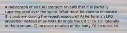 A radiograph of an RAO sternum reveals that it is partially superimposed over the spine. What must be done to eliminate this problem during the repeat exposure? A) Perform an LPO projection instead of an RAO. B) Angle the CR 5° to 10° laterally to the sternum. C) Increase rotation of the body. D) Increase kV.