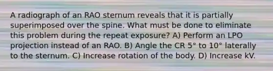 A radiograph of an RAO sternum reveals that it is partially superimposed over the spine. What must be done to eliminate this problem during the repeat exposure? A) Perform an LPO projection instead of an RAO. B) Angle the CR 5° to 10° laterally to the sternum. C) Increase rotation of the body. D) Increase kV.