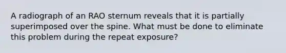 A radiograph of an RAO sternum reveals that it is partially superimposed over the spine. What must be done to eliminate this problem during the repeat exposure?