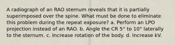 A radiograph of an RAO sternum reveals that it is partially superimposed over the spine. What must be done to eliminate this problem during the repeat exposure? a. Perform an LPO projection instead of an RAO. b. Angle the CR 5° to 10° laterally to the sternum. c. Increase rotation of the body. d. Increase kV.