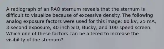 A radiograph of an RAO sternum reveals that the sternum is difficult to visualize because of excessive density. The following analog exposure factors were used for this image: 80 kV, 25 mA, 3-second exposure, 40 inch SID, Bucky, and 100-speed screen. Which one of these factors can be altered to increase the visibility of the sternum?