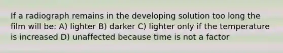 If a radiograph remains in the developing solution too long the film will be: A) lighter B) darker C) lighter only if the temperature is increased D) unaffected because time is not a factor