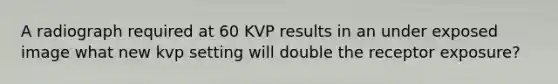 A radiograph required at 60 KVP results in an under exposed image what new kvp setting will double the receptor exposure?