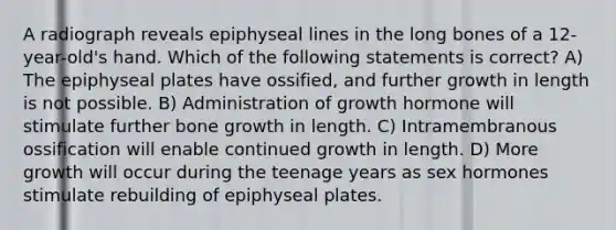A radiograph reveals epiphyseal lines in the long bones of a 12-year-old's hand. Which of the following statements is correct? A) The epiphyseal plates have ossified, and further growth in length is not possible. B) Administration of growth hormone will stimulate further bone growth in length. C) Intramembranous ossification will enable continued growth in length. D) More growth will occur during the teenage years as sex hormones stimulate rebuilding of epiphyseal plates.