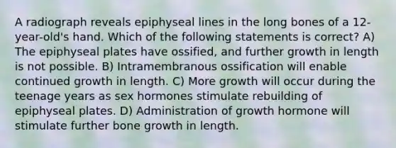 A radiograph reveals epiphyseal lines in the long bones of a 12-year-old's hand. Which of the following statements is correct? A) The epiphyseal plates have ossified, and further growth in length is not possible. B) Intramembranous ossification will enable continued growth in length. C) More growth will occur during the teenage years as sex hormones stimulate rebuilding of epiphyseal plates. D) Administration of growth hormone will stimulate further bone growth in length.