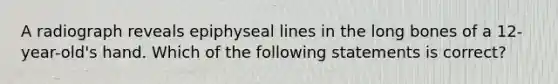 A radiograph reveals epiphyseal lines in the long bones of a 12-year-old's hand. Which of the following statements is correct?