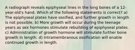 A radiograph reveals epiphyseal lines in the long bones of a 12-year-old's hand. Which of the following statements is correct? a) The epiphyseal plates have ossified, and further growth in length is not possible. b) More growth will occur during the teenage years as sex hormones stimulate rebuilding of epiphyseal plates. c) Administration of growth hormone will stimulate further bone growth in length. d) Intramembranous ossification will enable continued growth in length.