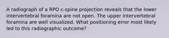 A radiograph of a RPO c-spine projection reveals that the lower intervertebral foramina are not open. The upper intervertebral foramina are well visualized. What positioning error most likely led to this radiographic outcome?