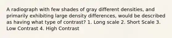 A radiograph with few shades of gray different densities, and primarily exhibiting large density differences, would be described as having what type of contrast? 1. Long scale 2. Short Scale 3. Low Contrast 4. High Contrast