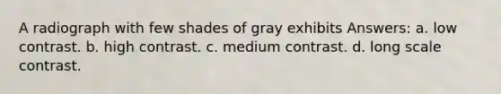 A radiograph with few shades of gray exhibits Answers: a. low contrast. b. high contrast. c. medium contrast. d. long scale contrast.