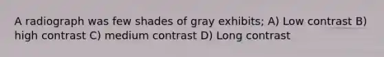 A radiograph was few shades of gray exhibits; A) Low contrast B) high contrast C) medium contrast D) Long contrast