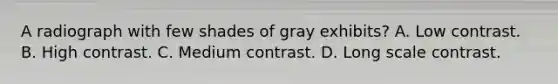 A radiograph with few shades of gray exhibits? A. Low contrast. B. High contrast. C. Medium contrast. D. Long scale contrast.