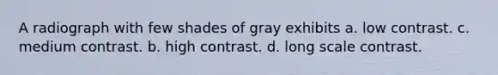 A radiograph with few shades of gray exhibits a. low contrast. c. medium contrast. b. high contrast. d. long scale contrast.