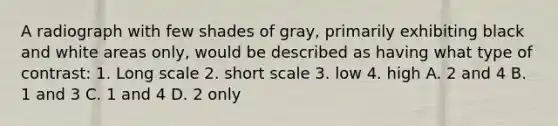 A radiograph with few shades of gray, primarily exhibiting black and white areas only, would be described as having what type of contrast: 1. Long scale 2. short scale 3. low 4. high A. 2 and 4 B. 1 and 3 C. 1 and 4 D. 2 only