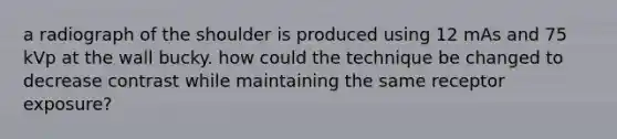 a radiograph of the shoulder is produced using 12 mAs and 75 kVp at the wall bucky. how could the technique be changed to decrease contrast while maintaining the same receptor exposure?