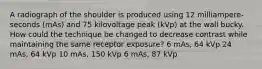 A radiograph of the shoulder is produced using 12 milliampere-seconds (mAs) and 75 kilovoltage peak (kVp) at the wall bucky. How could the technique be changed to decrease contrast while maintaining the same receptor exposure? 6 mAs, 64 kVp 24 mAs, 64 kVp 10 mAs, 150 kVp 6 mAs, 87 kVp