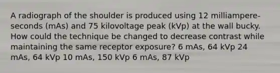 A radiograph of the shoulder is produced using 12 milliampere-seconds (mAs) and 75 kilovoltage peak (kVp) at the wall bucky. How could the technique be changed to decrease contrast while maintaining the same receptor exposure? 6 mAs, 64 kVp 24 mAs, 64 kVp 10 mAs, 150 kVp 6 mAs, 87 kVp